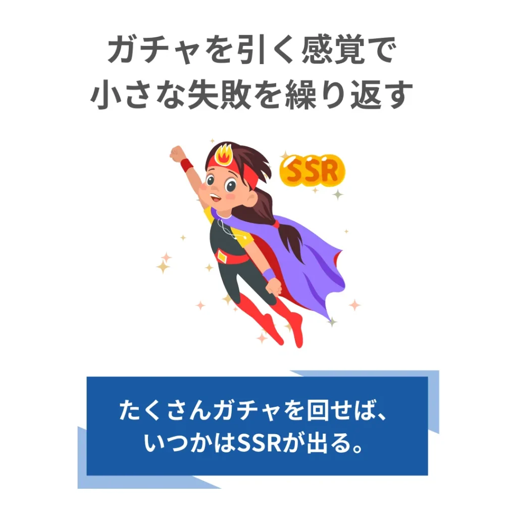 ガチャを引く感覚で小さな失敗を繰り返す。たくさんガチャを回していればいずれSSRを引ける。